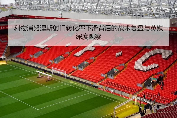 利物浦努涅斯射门转化率下滑背后的战术复盘与英媒深度观察