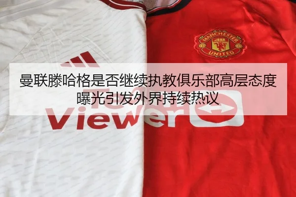 曼联滕哈格是否继续执教俱乐部高层态度曝光引发外界持续热议