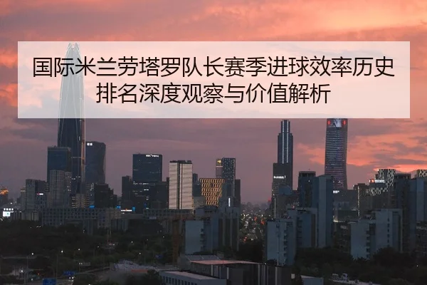国际米兰劳塔罗队长赛季进球效率历史排名深度观察与价值解析