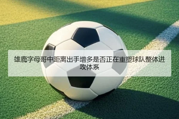 雄鹿字母哥中距离出手增多是否正在重塑球队整体进攻体系