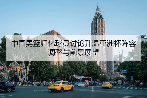 中国男篮归化球员讨论升温亚洲杯阵容调整与前景展望