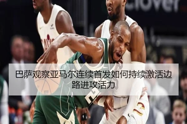 巴萨观察亚马尔连续首发如何持续激活边路进攻活力